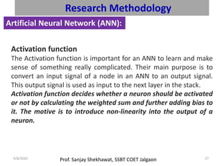 Prof. Sanjay Shekhawat, SSBT COET Jalgaon9/8/2020 27
Research Methodology
Artificial Neural Network (ANN):
Activation function
The Activation function is important for an ANN to learn and make
sense of something really complicated. Their main purpose is to
convert an input signal of a node in an ANN to an output signal.
This output signal is used as input to the next layer in the stack.
Activation function decides whether a neuron should be activated
or not by calculating the weighted sum and further adding bias to
it. The motive is to introduce non-linearity into the output of a
neuron.
 