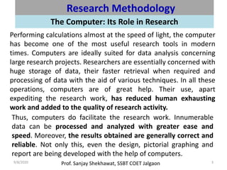 Prof. Sanjay Shekhawat, SSBT COET Jalgaon9/8/2020 3
Research Methodology
The Computer: Its Role in Research
Performing calculations almost at the speed of light, the computer
has become one of the most useful research tools in modern
times. Computers are ideally suited for data analysis concerning
large research projects. Researchers are essentially concerned with
huge storage of data, their faster retrieval when required and
processing of data with the aid of various techniques. In all these
operations, computers are of great help. Their use, apart
expediting the research work, has reduced human exhausting
work and added to the quality of research activity.
Thus, computers do facilitate the research work. Innumerable
data can be processed and analyzed with greater ease and
speed. Moreover, the results obtained are generally correct and
reliable. Not only this, even the design, pictorial graphing and
report are being developed with the help of computers.
 