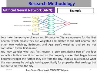 Prof. Sanjay Shekhawat, SSBT COET Jalgaon9/8/2020 30
Research Methodology
Artificial Neural Network (ANN): Example
Let's take the example of Area and Distance to City are non-zero for the first
neuron, which means they are weighted and matter to the first neuron. The
other two variables, Bedrooms and Age aren’t weighted and so are not
considered by the first neuron.
You may wonder why that first neuron is only considering two of the four
variables. In this case, it is common on the property market that larger homes
become cheaper the further they are from the city. That’s a basic fact. So what
this neuron may be doing is looking specifically for properties that are large but
are not so far from the city
 