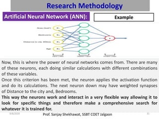 Prof. Sanjay Shekhawat, SSBT COET Jalgaon9/8/2020 31
Research Methodology
Artificial Neural Network (ANN): Example
Now, this is where the power of neural networks comes from. There are many
of these neurons, each doing similar calculations with different combinations
of these variables.
Once this criterion has been met, the neuron applies the activation function
and do its calculations. The next neuron down may have weighted synapses
of Distance to the city and, Bedrooms.
This way the neurons work and interact in a very flexible way allowing it to
look for specific things and therefore make a comprehensive search for
whatever it is trained for.
 