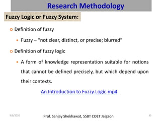 Prof. Sanjay Shekhawat, SSBT COET Jalgaon9/8/2020 33
Research Methodology
Fuzzy Logic or Fuzzy System:
 Definition of fuzzy
 Fuzzy – “not clear, distinct, or precise; blurred”
 Definition of fuzzy logic
 A form of knowledge representation suitable for notions
that cannot be defined precisely, but which depend upon
their contexts.
An Introduction to Fuzzy Logic.mp4
 