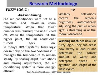 Research Methodology
FUZZY LOGIC :
Prof. Sanjay Shekhawat, SSBT COET Jalgaon9/8/2020 37
Air-Conditioning
Old air conditioners were set to a
minimum and maximum room
temperature. When that lower
number was reached, the unit turned
off. When the temperature hit the
higher point, the air conditioner
turned back on.
In today’s HVAC systems, fuzzy logic
doesn’t rely on the two “extremes”. It
manages the temperature to remain
steady. By sensing slight fluctuations
and making adjustments, the air
conditioning system is more energy-
efficient.
TV
Similarly, televisions
control the screen’s
brightness, automatically
adjusting the picture when
light is streaming in or the
room is darkened.
Washing machines now use
fuzzy logic. They can sense
how heavy a load is and
determine the correct
amount of water and
detergent, speed of
agitation, and length of the
wash cycles.
 