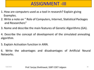 9/8/2020 38Prof. Sanjay Shekhawat, SSBT COET Jalgaon
ASSIGNMENT -III
1. How are computers used as a tool in research? Explain giving
Examples.
2. Write a note on “ Role of Computers, Internet, Statistical Packages
and Researchers”
3. Name and describe the main features of Genetic Algorithms (GA).
4. Describe the concept of development of the simulated annealing
algorithm.
5. Explain Activation function in ANN.
6. Write the advantages and disadvantages of Artificial Neural
Networks.
 