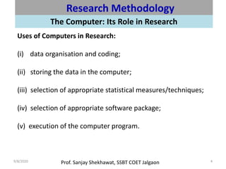 Prof. Sanjay Shekhawat, SSBT COET Jalgaon9/8/2020 4
Research Methodology
The Computer: Its Role in Research
Uses of Computers in Research:
(i) data organisation and coding;
(ii) storing the data in the computer;
(iii) selection of appropriate statistical measures/techniques;
(iv) selection of appropriate software package;
(v) execution of the computer program.
 