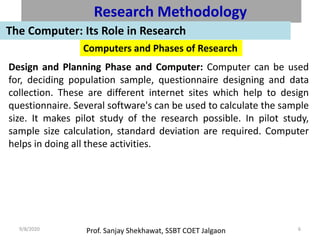 Prof. Sanjay Shekhawat, SSBT COET Jalgaon9/8/2020 6
Research Methodology
The Computer: Its Role in Research
Computers and Phases of Research
Design and Planning Phase and Computer: Computer can be used
for, deciding population sample, questionnaire designing and data
collection. These are different internet sites which help to design
questionnaire. Several software's can be used to calculate the sample
size. It makes pilot study of the research possible. In pilot study,
sample size calculation, standard deviation are required. Computer
helps in doing all these activities.
 