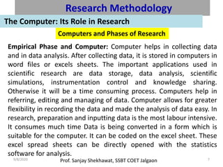 Prof. Sanjay Shekhawat, SSBT COET Jalgaon9/8/2020 7
Research Methodology
The Computer: Its Role in Research
Computers and Phases of Research
Empirical Phase and Computer: Computer helps in collecting data
and in data analysis. After collecting data, it is stored in computers in
word files or excels sheets. The important applications used in
scientific research are data storage, data analysis, scientific
simulations, instrumentation control and knowledge sharing.
Otherwise it will be a time consuming process. Computers help in
referring, editing and managing of data. Computer allows for greater
flexibility in recording the data and made the analysis of data easy. In
research, preparation and inputting data is the most labour intensive.
It consumes much time Data is being converted in a form which is
suitable for the computer. It can be coded on the excel sheet. These
excel spread sheets can be directly opened with the statistics
software for analysis.
 