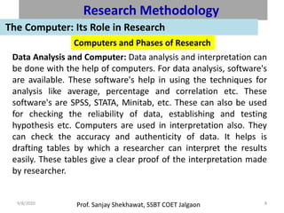 Prof. Sanjay Shekhawat, SSBT COET Jalgaon9/8/2020 8
Research Methodology
The Computer: Its Role in Research
Computers and Phases of Research
Data Analysis and Computer: Data analysis and interpretation can
be done with the help of computers. For data analysis, software's
are available. These software's help in using the techniques for
analysis like average, percentage and correlation etc. These
software's are SPSS, STATA, Minitab, etc. These can also be used
for checking the reliability of data, establishing and testing
hypothesis etc. Computers are used in interpretation also. They
can check the accuracy and authenticity of data. It helps is
drafting tables by which a researcher can interpret the results
easily. These tables give a clear proof of the interpretation made
by researcher.
 