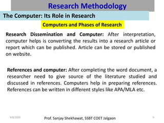 Prof. Sanjay Shekhawat, SSBT COET Jalgaon9/8/2020 9
Research Methodology
The Computer: Its Role in Research
Computers and Phases of Research
Research Dissemination and Computer: After interpretation,
computer helps is converting the results into a research article or
report which can be published. Article can be stored or published
on website.
References and computer: After completing the word document, a
researcher need to give source of the literature studied and
discussed in references. Computers help in preparing references.
References can be written in different styles like APA/MLA etc.
 