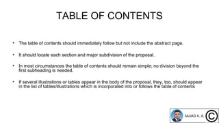 TABLE OF CONTENTS
• The table of contents should immediately follow but not include the abstract page.
• It should locate each section and major subdivision of the proposal.
• In most circumstances the table of contents should remain simple; no division beyond the
first subheading is needed.
• If several illustrations or tables appear in the body of the proposal, they, too, should appear
in the list of tables/illustrations which is incorporated into or follows the table of contents
 