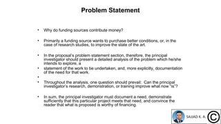 Problem Statement
• Why do funding sources contribute money?
• Primarily a funding source wants to purchase better conditions, or, in the
case of research studies, to improve the state of the art.
• In the proposal’s problem statement section, therefore, the principal
investigator should present a detailed analysis of the problem which he/she
intends to explore, a
• statement of the work to be undertaken, and, more explicitly, documentation
of the need for that work.
•
• Throughout the analysis, one question should prevail: Can the principal
investigator’s research, demonstration, or training improve what now “is”?
• In sum, the principal investigator must document a need, demonstrate
sufficiently that this particular project meets that need, and convince the
reader that what is proposed is worthy of financing.
 
