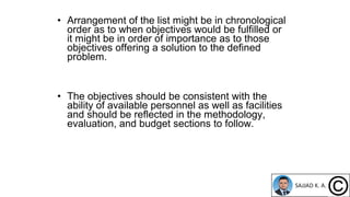• Arrangement of the list might be in chronological
order as to when objectives would be fulfilled or
it might be in order of importance as to those
objectives offering a solution to the defined
problem.
• The objectives should be consistent with the
ability of available personnel as well as facilities
and should be reflected in the methodology,
evaluation, and budget sections to follow.
 