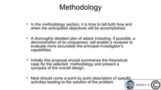 Methodology
• In the methodology section, it is time to tell both how and
when the anticipated objectives will be accomplished.
• A thoroughly detailed plan of attack including, if possible, a
demonstration of its uniqueness, will enable a reviewer to
evaluate more accurately the principal investigator’s
capabilities.
• Initially this proposal should summarize the theoretical
case for the selected methodology and present a
synopsis of the overall design.
• Next should come a point by point description of specific
activities leading to the solution of the problem.
 