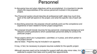 Personnel
In discussing how and when objectives will be accomplished, it is important to denote
clearly the responsibilities of the various personnel involved in the proposed
project.
The Personnel section should describe all professional staff, state how much time
each of the staff will spend on the project, and what the specific role of each will
be.
In describing personnel, the proposer should carefully point out the competence and
experience of each related to his/her project assignment.
The proposal should include resumes for key personnel, emphasizing background and
relevant current publications which substantiate personnel ability to conduct the
particular project.
Those papers which are in preparation, submitted, or in press, and which pertain to
the project should
also be listed. Preprints may be included in an appendix.
It may, in fact, be necessary to prepare resumes suitable for the specific project.
Although resumes need not be included for support staff who play minor roles, it is
essential to explain their tasks and to justify their appointments.
 