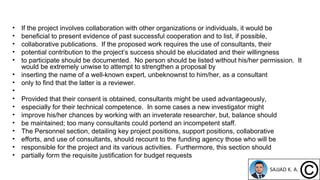 • If the project involves collaboration with other organizations or individuals, it would be
• beneficial to present evidence of past successful cooperation and to list, if possible,
• collaborative publications. If the proposed work requires the use of consultants, their
• potential contribution to the project’s success should be elucidated and their willingness
• to participate should be documented. No person should be listed without his/her permission. It
would be extremely unwise to attempt to strengthen a proposal by
• inserting the name of a well-known expert, unbeknownst to him/her, as a consultant
• only to find that the latter is a reviewer.
•
• Provided that their consent is obtained, consultants might be used advantageously,
• especially for their technical competence. In some cases a new investigator might
• improve his/her chances by working with an inveterate researcher, but, balance should
• be maintained; too many consultants could portend an incompetent staff.
• The Personnel section, detailing key project positions, support positions, collaborative
• efforts, and use of consultants, should recount to the funding agency those who will be
• responsible for the project and its various activities. Furthermore, this section should
• partially form the requisite justification for budget requests
 