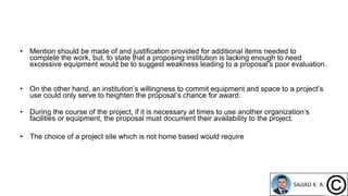 • Mention should be made of and justification provided for additional items needed to
complete the work, but, to state that a proposing institution is lacking enough to need
excessive equipment would be to suggest weakness leading to a proposal’s poor evaluation.
• On the other hand, an institution’s willingness to commit equipment and space to a project’s
use could only serve to heighten the proposal’s chance for award.
• During the course of the project, if it is necessary at times to use another organization’s
facilities or equipment, the proposal must document their availability to the project.
• The choice of a project site which is not home based would require
 