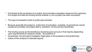 • Conducted at the conclusion of a project, the summative evaluation measures the outcomes
of a project and tells the funding source whether or not a project has been successful.
• This type of evaluation tends to justify past activities.
• Because generally the project is, at the time of evaluation, complete, its procedures cannot
usually be corrected; the project staff is, therefore, not the primary beneficiary.
• The funding source as the beneficiary should be given annual or final reports (depending
upon requirements) to measure results. As evidence of
• earnestness, the principal investigator might place in the proposal a brief preliminary
• outline of the contents of intended reports.
 