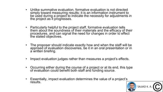 • Unlike summative evaluation, formative evaluation is not directed
simply toward measuring results; it is an information instrument to
be used during a project to indicate the necessity for adjustments in
the project as it progresses.
• Particularly helpful to the project staff, formative evaluation tells
them about the soundness of their materials and the efficacy of their
procedures, and can signal the need for changes in order to effect
the stated objectives.
• The proposer should indicate exactly how and when the staff will be
apprised of evaluation discoveries, be it in an oral presentation or in
a written briefing.
• Impact evaluation judges rather than measures a project’s effects.
• Occurring either during the course of a project or at its end, this type
of evaluation could benefit both staff and funding source.
• Essentially, impact evaluation determines the value of a project’s
results.
 