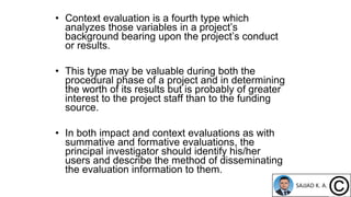 • Context evaluation is a fourth type which
analyzes those variables in a project’s
background bearing upon the project’s conduct
or results.
• This type may be valuable during both the
procedural phase of a project and in determining
the worth of its results but is probably of greater
interest to the project staff than to the funding
source.
• In both impact and context evaluations as with
summative and formative evaluations, the
principal investigator should identify his/her
users and describe the method of disseminating
the evaluation information to them.
 