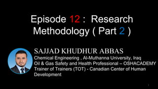 1
SAJJAD KHUDHUR ABBAS
Chemical Engineering , Al-Muthanna University, Iraq
Oil & Gas Safety and Health Professional – OSHACADEMY
Trainer of Trainers (TOT) - Canadian Center of Human
Development
Episode 12 : Research
Methodology ( Part 2 )
 