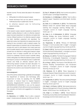 reputed Journal. The key areas discussed in this research
work are:
·Writing style of an effective research paper.
·Review technique that can be used to conduct a
methodical survey in a systematic manner.
·An effective research plan for forthcoming
research scholars.
Conclusions
In this research paper, research experience studied from
different existing literature to write an effective research
paper has been presented in an effective and systematic
manner. Different sections of an effective research paper
has been identified, presented and described. The
systematic review has implications for researchers who are
looking for new concepts to write a research paper. This
research paper plays an important role for those research
scholars who want to start research from basic level and
want to publish research work in reputed Journal. Research
scholars are not effective in writing good research paper
because most of today's scientists did not have the
chance to undertake a formal course in scientific writing.
Further, writing style of an effective research paper, a review
technique to conduct a methodical survey in a systematic
manner and finally an effective research plan for
forthcoming research scholars has been discussed. It is
hoped that this systematic study will be useful for any
researcher who wants to carry forward the research in any
domain.
Acknowledgment
One of the authors, Sukhpal Singh, gratefully acknowledges
the Department of Science and Technology (DST),
Government of India, for awarding him the INSPIRE
(Innovation in Science Pursuit for Inspired Research)
Fellowship (Registration/IVR Number: 201400000761
[DST/INSPIRE/03/2014/000359]) to carry out this research
work. We would like to thank all the anonymous reviewers for
their valuable comments and suggestions for improving
the paper.
References
[1]. Alexandrov, A. V. (2004). “How to write a research
paper”, Cerebrovascular diseases, Vol.18(2), pp.135-138.
[2]. Day, R., &Gastel, B. (2012). How to write and publish a
scientific paper. Cambridge University Press.
[3]. Davidson, A., & Delbridge, E. (2012). “How to write a
research paper”, Paediatrics and Child Health, Vol.22(2),
pp.61-65.
[4]. Zarei, A. A., & Rahmani, H. (2015). “The Relationship
Between Iranian EFL Learners' Beliefs About Language
Learning And Language Learning Strategy Use”, i-
manager's Journal on English Language Teaching,
Vol.5(1), pp.1-10.
[5]. Zarei, A. A., & Baharestani, N. (2014). “Language
Learning Strategy Use Across Proficiency Levels”, i-
manager's Journal on English Language Teaching,
Vol.4(4), pp.27-38.
[6]. Singaravelu, G. (2014). “Efficacy Of Multimedia
Package In Communicative Skill In English” i-manager's
Journal on English Language Teaching, Vol.4(4), pp.50-55.
[7]. Patel, D. (2013). “Technical Communication-The Need
And The Demand Of Global World”, i-manager's Journal on
English Language Teaching, Vol.3(3), pp.1-6.
[8]. Olaoye, A. A. (2013). “The Role Of Language In National
Re-Branding: A Sociolinguistic Perspective”, i-manager's
Journal on English Language Teaching, Vol.3(3), pp.41-47.
[9]. Lu-Fang, L. (2012). “The Impact of Text Difficulty on EFL
Learners Reading Comprehension and Vocabulary
Learning”, i-manager's Journal on English Language
Teaching, Vol.2(2), pp.14-24.
[10]. Madrunio, M. R. (2012). “Move Sequences in
Graduate Research Paper Introductions and Conclusions”,
i-manager's Journal on English Language Teaching,
Vol.2(1), pp.1-14.
[11]. Singaravelu, G. (2012). “Discovery Learning Strategies
in English”, i-manager's Journal on English Language
Teaching, Vol.2(1), pp.57-62.
[12]. Singh, S., & Chana, I. (2015). “QoS-aware Autonomic
Resource Management in Cloud Computing: A Systematic
Review”, ACM Comput. Surv, Vol.48(3), pp.1-46.
[13]. Singh, S., & Chana, I. (2015). “Cloud Resource
Provisioning: Survey, Status and Future Research Directions”,
Knowledge and Information Systems, pp.1-35.
RESEARCH PAPERS
37li-manager’s Journal o English Language Teaching Vol. No. 4 2015ln , 5 October - December
 