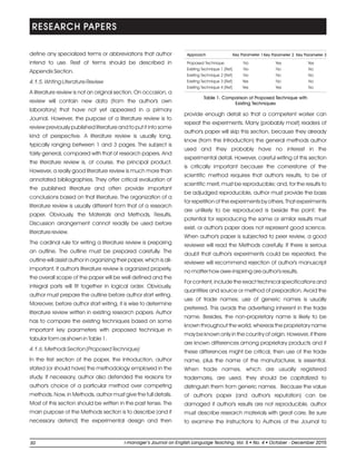 define any specialized terms or abbreviations that author
intend to use. Rest of terms should be described in
Appendix Section.
4.1.5. Writing Literature Review
A literature review is not an original section. On occasion, a
review will contain new data (from the author's own
laboratory) that have not yet appeared in a primary
Journal. However, the purpose of a literature review is to
review previously published literature and to put it into some
kind of perspective. A literature review is usually long,
typically ranging between 1 and 3 pages. The subject is
fairly general, compared with that of research papers. And
the literature review is, of course, the principal product.
However, a really good literature review is much more than
annotated bibliographies. They offer critical evaluation of
the published literature and often provide important
conclusions based on that literature. The organization of a
literature review is usually different from that of a research
paper. Obviously, the Materials and Methods, Results,
Discussion arrangement cannot readily be used before
literature review.
The cardinal rule for writing a literature review is preparing
an outline. The outline must be prepared carefully. The
outline will assist author in organizing their paper, which is all-
important. If author's literature review is organized properly,
the overall scope of the paper will be well defined and the
integral parts will fit together in logical order. Obviously,
author must prepare the outline before author start writing.
Moreover, before author start writing, it is wise to determine
literature review written in existing research papers. Author
has to compare the existing techniques based on some
important key parameters with proposed technique in
tabular form as shown in Table 1.
4.1.6. Methods Section (Proposed Technique)
In the first section of the paper, the Introduction, author
stated (or should have) the methodology employed in the
study. If necessary, author also defended the reasons for
author's choice of a particular method over competing
methods. Now, in Methods, author must give the full details.
Most of this section should be written in the past tense. The
main purpose of the Methods section is to describe (and if
necessary defend) the experimental design and then
provide enough detail so that a competent worker can
repeat the experiments. Many (probably most) readers of
author's paper will skip this section, because they already
know (from the Introduction) the general methods author
used and they probably have no interest in the
experimental detail. However, careful writing of this section
is critically important because the cornerstone of the
scientific method requires that author's results, to be of
scientific merit, must be reproducible; and, for the results to
be adjudged reproducible, author must provide the basis
for repetition of the experiments by others. That experiments
are unlikely to be reproduced is beside the point; the
potential for reproducing the same or similar results must
exist, or author's paper does not represent good science.
When author's paper is subjected to peer review, a good
reviewer will read the Methods carefully. If there is serious
doubt that author's experiments could be repeated, the
reviewer will recommend rejection of author's manuscript
no matter how awe-inspiring are author's results.
For content, include the exact technical specifications and
quantities and source or method of preparation. Avoid the
use of trade names; use of generic names is usually
preferred. This avoids the advertising inherent in the trade
name. Besides, the non-proprietary name is likely to be
known throughout the world, whereas the proprietary name
may be known only in the country of origin. However, if there
are known differences among proprietary products and if
these differences might be critical, then use of the trade
name, plus the name of the manufacturer, is essential.
When trade names, which are usually registered
trademarks, are used, they should be capitalized to
distinguish them from generic names. Because the value
of author's paper (and author's reputation) can be
damaged if author's results are not reproducible, author
must describe research materials with great care. Be sure
to examine the Instructions to Authors of the Journal to
RESEARCH PAPERS
Approach Key Parameter 1Key Parameter 2 Key Parameter 3
Proposed Technique No Yes Yes
Existing Technique 1 [Ref] No No No
Existing Technique 2 [Ref] No No No
Existing Technique 3 [Ref] Yes No No
Existing Technique 4 [Ref] Yes Yes No
Table 1. Comparison of Proposed Technique with
Existing Techniques
30 li-manager’s Journal o English Language Teaching Vol. No. 4 2015ln , 5 October - December
 