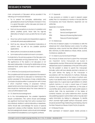 main components of Discussion will be provided if the
following commands are followed:
·Try to present the principles, relationships, and
generalizations shown by the Results. And bear in mind,
in a good Discussion, author discusses and does not
recapitulate -the Results.
·Point out any exceptions or any lack of correlation and
define unsettled points. Never take the high-risk
alternative of trying to cover up data that do not quite
fit.
·Show how author's results and interpretations agree (or
contrast) with previously published work.
·Don't be shy; discuss the theoretical implications of
author's work, as well as any possible practical
applications.
·State author's conclusions as clearly as possible.
·Summarize author's evidence for each conclusion.
In simple terms, the primary purpose of the Discussion is to
show the relationships among observed facts. Too often,
the significance of the results is not discussed or not
discussed adequately. In showing the relationships among
observed facts, author does not need to reach cosmic
conclusions.
4.1.9. Write the Conclusion(s) and Future Directions
The complete work that has been explained in the research
paper from introduction to discussion is mentioned in this
section precisely for the purpose of easy understanding.
Conclusion should be written in a precise form with 5-6 lines
in which important finding of proposed method,
experimental outcomes should be discussed. Further, 1-2
lines should be mentioned about the future direction to
carry out further research work.
4.1.10. State the Acknowledgments
As to the Acknowledgments, two possible ingredients
require consideration. First, author should acknowledge
any significant technical help that author received from
any individual, whether in author's laboratory or elsewhere.
Author should also acknowledge the source of special
equipment, cultures, or other materials. Second, it is usually
the Acknowledgments wherein author should acknowledge
anyoutsidefinancialassistance,suchasgrants,contracts.
4.1.11. Appendix
If any acronyms or notation is used in research paper
earlier, then it is mandatory to mention in the last after the
Conclusion(s) and Future Directions. Appendix can be
written like:
Appendix A. Acronyms
QoS Quality of Service
SLA Service Level Agreement
RPM Resource Provisioning Mechanism
RPA Resource Provisioning Agent
4.1.12. References
At the end of research paper, it is mandatory to write the
references from where literature work is done. For writing
references, every Journal has their different format (APA,
IEEE, ACM etc.) to write reference of Book, Article, Journal,
Conference, website, etc.
4.1.13. Select a Journal and Submit Paper
The choices of where and how to submit the manuscript
are important. Some manuscripts are buried in
inappropriate Journals. Others are lost, damaged, or badly
delayed because of carelessness on the part of the author.
The first problem is where to submit the manuscript.
(Actually, author will have already reached a decision on
this point before the typing of the manuscript in
accordance with the Instructions to Authors.) Obviously,
author's choice depends on the nature of author's work;
author must identify those Journals that publish in author's
subject area [16]. A good way to get started or to refresh
author's memory is to scan a recent issue of Current
Contents. It is usually easy to determine, on the basis of
Journal titles alone, which journals might publish papers in
author's field. Only by examination of the tables of
contents, however, can author determine which Journals
are publishing papers in author's field. Author may also elicit
useful information by talking to colleagues. To identify
which Journals might publish author's manuscript, author
should do several things: Abstracting and Indexing, Volume
Number, Frequency of Issues, Impact Factor, Scope etc.
4.1.14 Review Process
After submission of research paper, review process is
RESEARCH PAPERS
33li-manager’s Journal o English Language Teaching Vol. No. 4 2015ln , 5 October - December
 