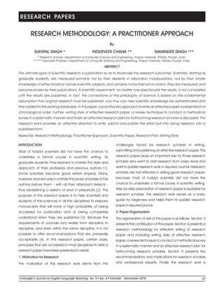 RESEARCH METHODOLOGY: A PRACTITIONER APPROACH
INTRODUCTION
Most of today's scientists did not have the chance to
undertake a formal course in scientific writing. As
graduate students, they learned to imitate the style and
approach of their professors and previous authors [1].
Some scientists became good writers anyway. Many,
however, learned only to imitate the prose and style of the
authors before them - with all their attendant defects -
thus establishing a system of error in perpetuity [2]. The
purpose of this research paper is to help scientists and
students of the sciences in all the disciplines to prepare
manuscripts that will have a high probability of being
accepted for publication and of being completely
understood when they are published [3]. Because the
requirements of Journals vary widely from discipline to
discipline, and even within the same discipline, it is not
possible to offer recommendations that are universally
acceptable [4]. In this research paper, certain basic
principles that are accepted in most disciplines to write a
research paper have been presented in detail.
1. Motivation for Research
The motivation of this research work stems from the
By
challenges faced by research scholars in writing,
submitting and publishing an effective research paper. This
research paper plays an important role for those research
scholars who want to start research from basic level and
want to publish research work in reputed Journal. Research
scholars are not effective in writing good research paper,
because most of today's scientists did not have the
chance to undertake a formal course in scientific writing.
Step by step preparation of research paper is laudable for
research scholars. This research work serves as a basic
guide for beginners and helps them to publish research
paper in reputed journal.
2. Paper Organization
The organization of rest of this paper is as follows: Section 3
presents the contribution of this paper, Section 4 presents a
research methodology for effective writing of research
paper and including writing style of effective research
paper, a review technique to conduct a methodical survey
in a systematic manner and an effective research plan for
forthcoming research scholars. Section 5 presents the
recommendations and implications for research scholars
and professional experts. Finally this research work is
* Research Scholar, Department of Computer Science and Engineering, Thapar University, Patiala, Punjab, India.
**-*** Associate Professor, Department of Computer Science and Engineering, Thapar University, Patiala, Punjab, India.
ABSTRACT
The ultimate goal of scientific research is publication so as to showcase the research outcomes. Scientists, starting as
graduate students, are measured primarily not by their dexterity in laboratory manipulations, not by their innate
knowledge of either broad or narrow scientific subjects, and certainly not by their wit or charm; they are measured, and
become known by their publications. A scientific experiment, no matter how spectacular the results, is not completed
until the results are published. In fact, the cornerstone of the philosophy of science is based on the fundamental
assumption that original research must be published; only thus can new scientific knowledge be authenticated and
then added to the existing databases. In this paper, a practitioners approach to write an effective paper is presented in a
chronological order. Further, writing style of effective research paper, a review technique to conduct a methodical
survey in a systematic manner and finally an effective research plan for forthcoming research scholars is discussed. This
research work provides an effective direction to write, submit and publish the effort put into doing research into a
published form.
Keywords: Research Methodology, Practitioner Approach, Scientific Paper, Research Plan, Writing Style.
INDERVEER CHANA **
RESEARCH PAPERS
SUKHPAL SINGH * MANINDER SINGH ***
27li-manager’s Journal o English Language Teaching Vol. No. 4 2015ln , 5 October - December
 