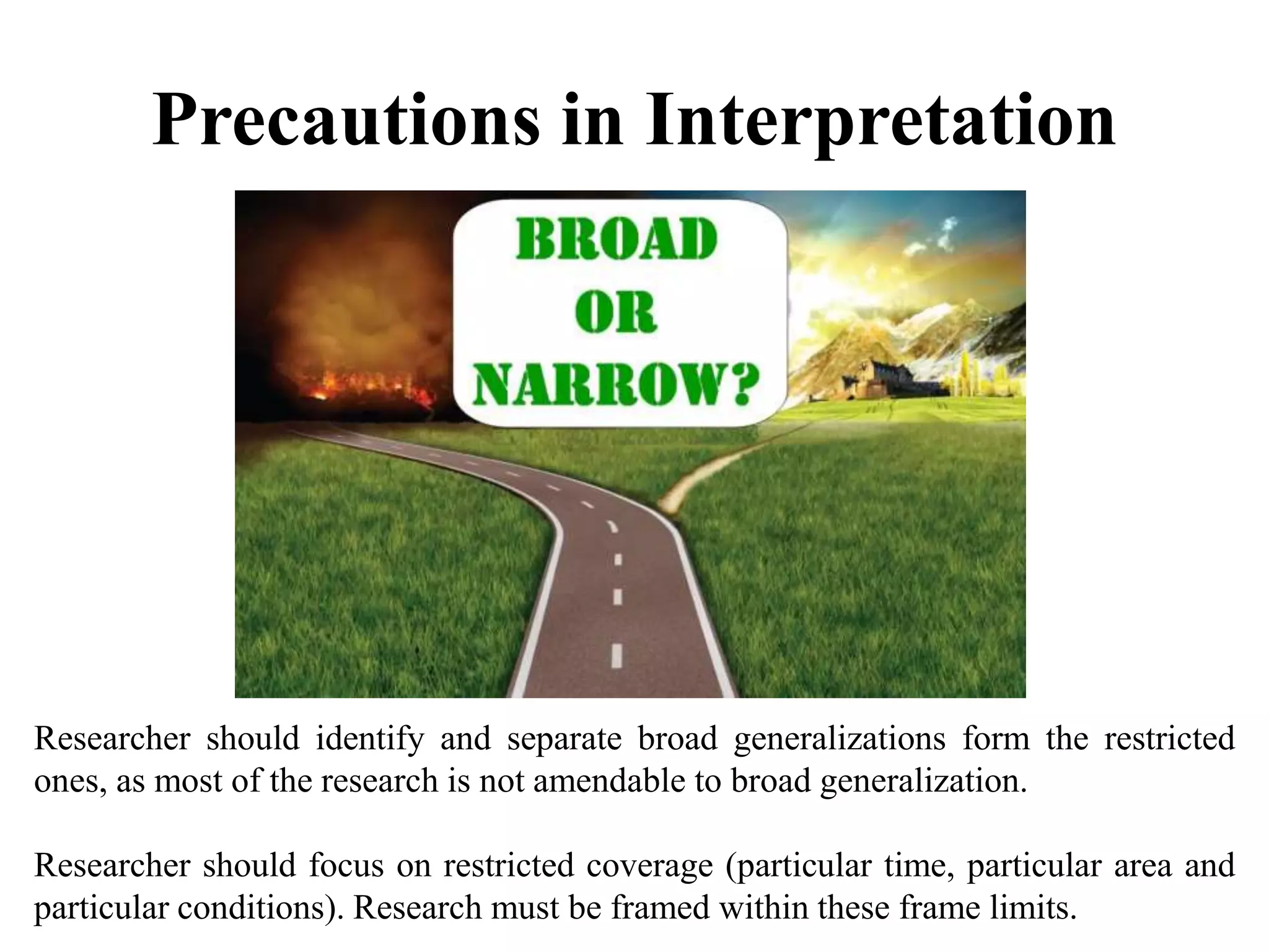 Precautions in Interpretation
Researcher should identify and separate broad generalizations form the restricted
ones, as most of the research is not amendable to broad generalization.
Researcher should focus on restricted coverage (particular time, particular area and
particular conditions). Research must be framed within these frame limits.
 