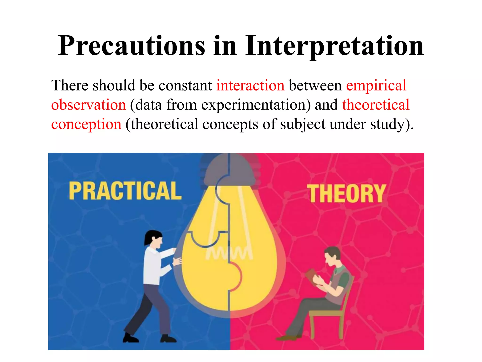 Precautions in Interpretation
There should be constant interaction between empirical
observation (data from experimentation) and theoretical
conception (theoretical concepts of subject under study).
 