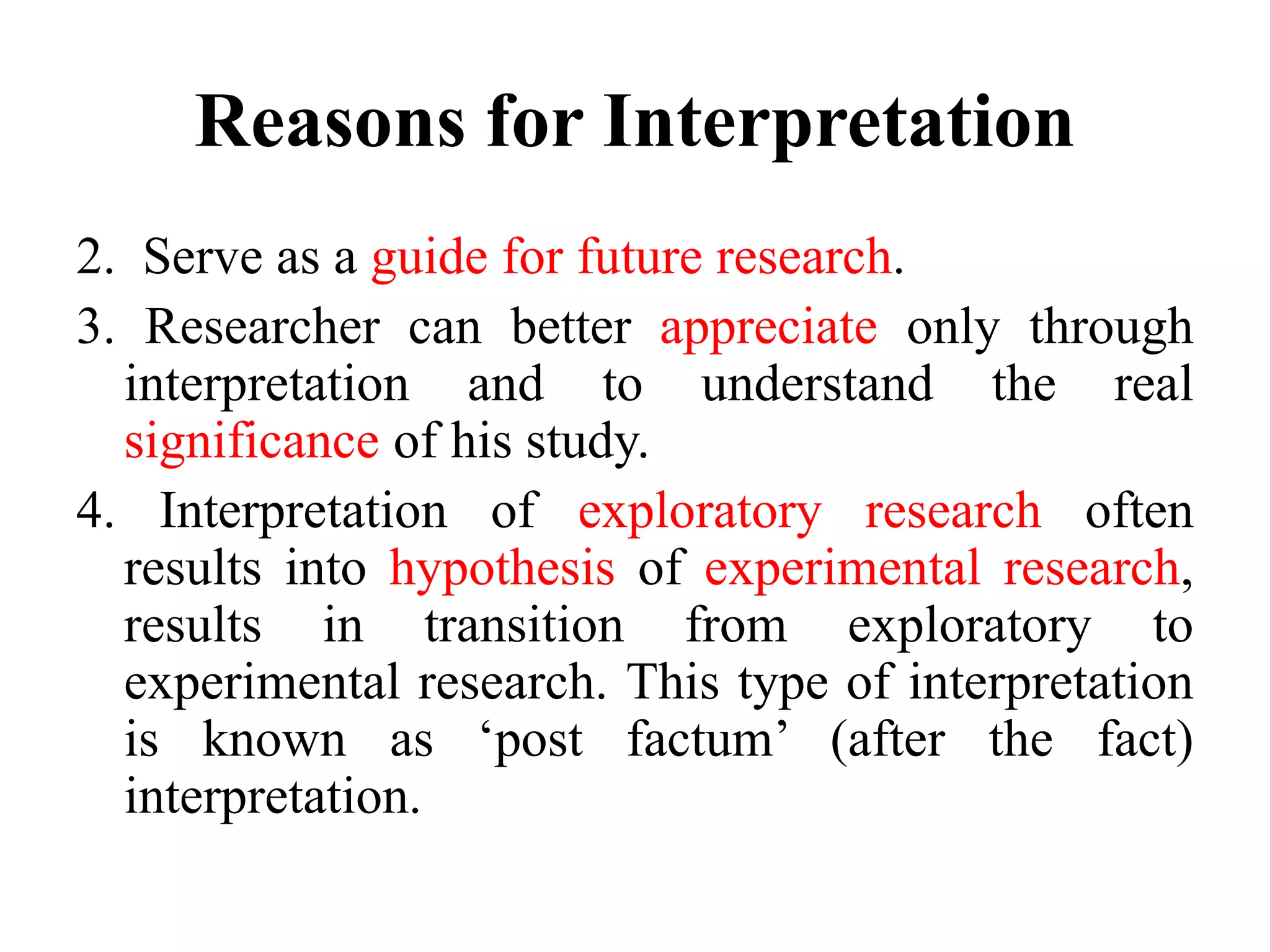 Reasons for Interpretation
2. Serve as a guide for future research.
3. Researcher can better appreciate only through
interpretation and to understand the real
significance of his study.
4. Interpretation of exploratory research often
results into hypothesis of experimental research,
results in transition from exploratory to
experimental research. This type of interpretation
is known as ‘post factum’ (after the fact)
interpretation.
 