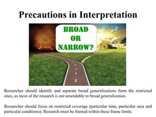 Precautions in Interpretation
Researcher should identify and separate broad generalizations form the restricted
ones, as most of the research is not amendable to broad generalization.
Researcher should focus on restricted coverage (particular time, particular area and
particular conditions). Research must be framed within these frame limits.
 