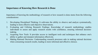 Importance of knowing the methodology of research or how research is done stems from the following
considerations:
1. Developing Disciplined Thinking: It cultivates the ability to observe and analyze systematically,
leading to more effective and objective observations.
2. Evaluating and Utilizing Research Findings: Knowledge of research methodology enables
individuals to assess and apply research results with confidence, ensuring informed decision-
making.
3. Acquiring New Tools: It provides access to intelligent tools and techniques that enhance one's
ability to gather and interpret information effectively.
4. Making Rational Decisions: Understanding research processes aids in making rational decisions
when consuming research results, leading to more informed and effective choices.
Importance of Knowing How Research is Done
 