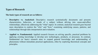 The basic types of research are as follows:
• Descriptive vs. Analytical: Descriptive research systematically documents and presents
characteristics, behaviors, or trends of a subject without delving into cause-and-effect
relationships, effectively addressing the "what" aspect. In contrast, analytical research goes beyond
mere description to explore the "why" and "how," examining underlying causes, patterns, and
relationships through data interpretation and evaluation.
• Applied vs. Fundamental: Applied research focuses on solving specific, practical problems by
applying existing knowledge to develop new technologies, products, or processes. In contrast,
fundamental (or basic) research aims to expand general knowledge and understanding of
phenomena without immediate practical applications, often by exploring theoretical concepts and
principles.
Types of Research
 