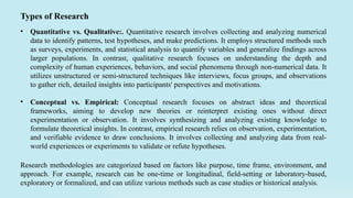• Quantitative vs. Qualitative:. Quantitative research involves collecting and analyzing numerical
data to identify patterns, test hypotheses, and make predictions. It employs structured methods such
as surveys, experiments, and statistical analysis to quantify variables and generalize findings across
larger populations. In contrast, qualitative research focuses on understanding the depth and
complexity of human experiences, behaviors, and social phenomena through non-numerical data. It
utilizes unstructured or semi-structured techniques like interviews, focus groups, and observations
to gather rich, detailed insights into participants' perspectives and motivations.
• Conceptual vs. Empirical: Conceptual research focuses on abstract ideas and theoretical
frameworks, aiming to develop new theories or reinterpret existing ones without direct
experimentation or observation. It involves synthesizing and analyzing existing knowledge to
formulate theoretical insights. In contrast, empirical research relies on observation, experimentation,
and verifiable evidence to draw conclusions. It involves collecting and analyzing data from real-
world experiences or experiments to validate or refute hypotheses.
Types of Research
Research methodologies are categorized based on factors like purpose, time frame, environment, and
approach. For example, research can be one-time or longitudinal, field-setting or laboratory-based,
exploratory or formalized, and can utilize various methods such as case studies or historical analysis.
 