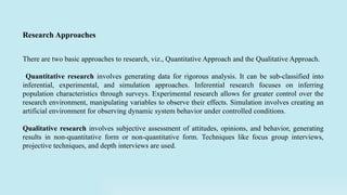 There are two basic approaches to research, viz., Quantitative Approach and the Qualitative Approach.
Quantitative research involves generating data for rigorous analysis. It can be sub-classified into
inferential, experimental, and simulation approaches. Inferential research focuses on inferring
population characteristics through surveys. Experimental research allows for greater control over the
research environment, manipulating variables to observe their effects. Simulation involves creating an
artificial environment for observing dynamic system behavior under controlled conditions.
Qualitative research involves subjective assessment of attitudes, opinions, and behavior, generating
results in non-quantitative form or non-quantitative form. Techniques like focus group interviews,
projective techniques, and depth interviews are used.
Research Approaches
 