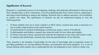 Research is a systematic process of investigating, studying, and analyzing information to discover new
facts, interpret data, or draw conclusions. It involves gathering data from various sources, organizing it,
and using critical thinking to analyze the findings. Research aims to address questions, solve problems,
or explore new ideas. The significance of research can also be understood keeping in view the
following points:
1. To those students who are to write a master’s or Ph.D. thesis, research may mean a careerism or a
way to attain a high position in the social structure;
2. To professionals in research methodology, research may mean a source of livelihood;
3. To philosophers and thinkers, research may mean the outlet for new ideas and insights;
4. To literary men and women, research may mean the development of new styles and creative work;
5. To analysts and intellectuals, research may mean the generalizations of new theories.
Thus, research is the fountain of knowledge for the sake of knowledge and an important source of
providing guidelines for solving different business, governmental and social problems. It is a sort of
formal training which enables one to understand the new developments in one’s field in a better way.
Significance of Research
 