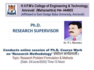 Ph.D.
RESEARCH SUPERVISOR
Dr. P L Ramteke
Conducts online session of Ph.D. Course Work
on ‘Research Methodology’ संशोधन कार्यप्रणाली :
Topic: Research Problem Formulation & Methods
(Date: 24/June/2020) Time:12 Noon
H.V.P.M’s College of Engineering & Technology,
Amravati (Maharashtra) PIN- 444605
(Affiliated to Sant Gadge Baba University, Amravati)
 