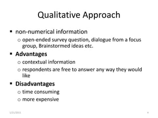 Qualitative Approach
 non-numerical information
o open-ended survey question, dialogue from a focus
group, Brainstormed ideas etc.
 Advantages
o contextual information
o respondents are free to answer any way they would
like
 Disadvantages
o time consuming
o more expensive
1/21/2015 4
 