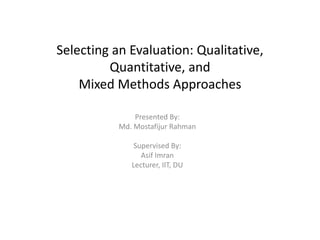Selecting an Evaluation: Qualitative,
Quantitative, and
Mixed Methods Approaches
Presented By:
Md. Mostafijur Rahman
Supervised By:
Asif Imran
Lecturer, IIT, DU
 