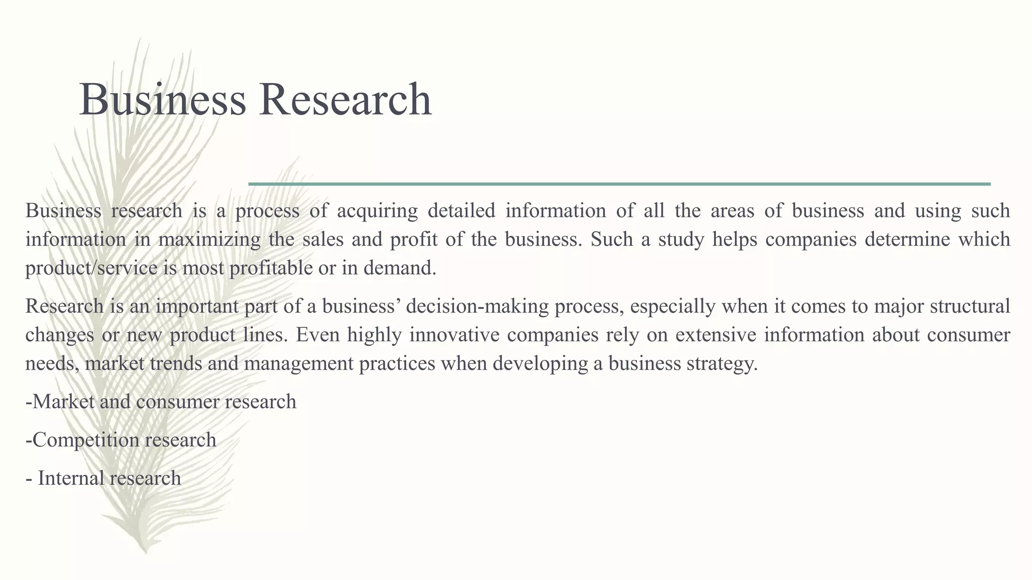 Business Research
Business research is a process of acquiring detailed information of all the areas of business and using such
information in maximizing the sales and profit of the business. Such a study helps companies determine which
product/service is most profitable or in demand.
Research is an important part of a business’ decision-making process, especially when it comes to major structural
changes or new product lines. Even highly innovative companies rely on extensive information about consumer
needs, market trends and management practices when developing a business strategy.
-Market and consumer research
-Competition research
- Internal research
 