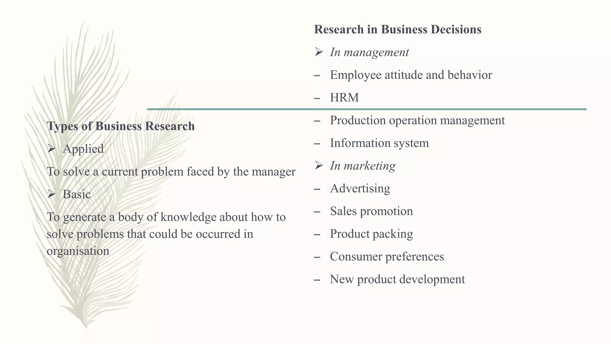 Types of Business Research
 Applied
To solve a current problem faced by the manager
 Basic
To generate a body of knowledge about how to
solve problems that could be occurred in
organisation
Research in Business Decisions
 In management
– Employee attitude and behavior
– HRM
– Production operation management
– Information system
 In marketing
– Advertising
– Sales promotion
– Product packing
– Consumer preferences
– New product development
 