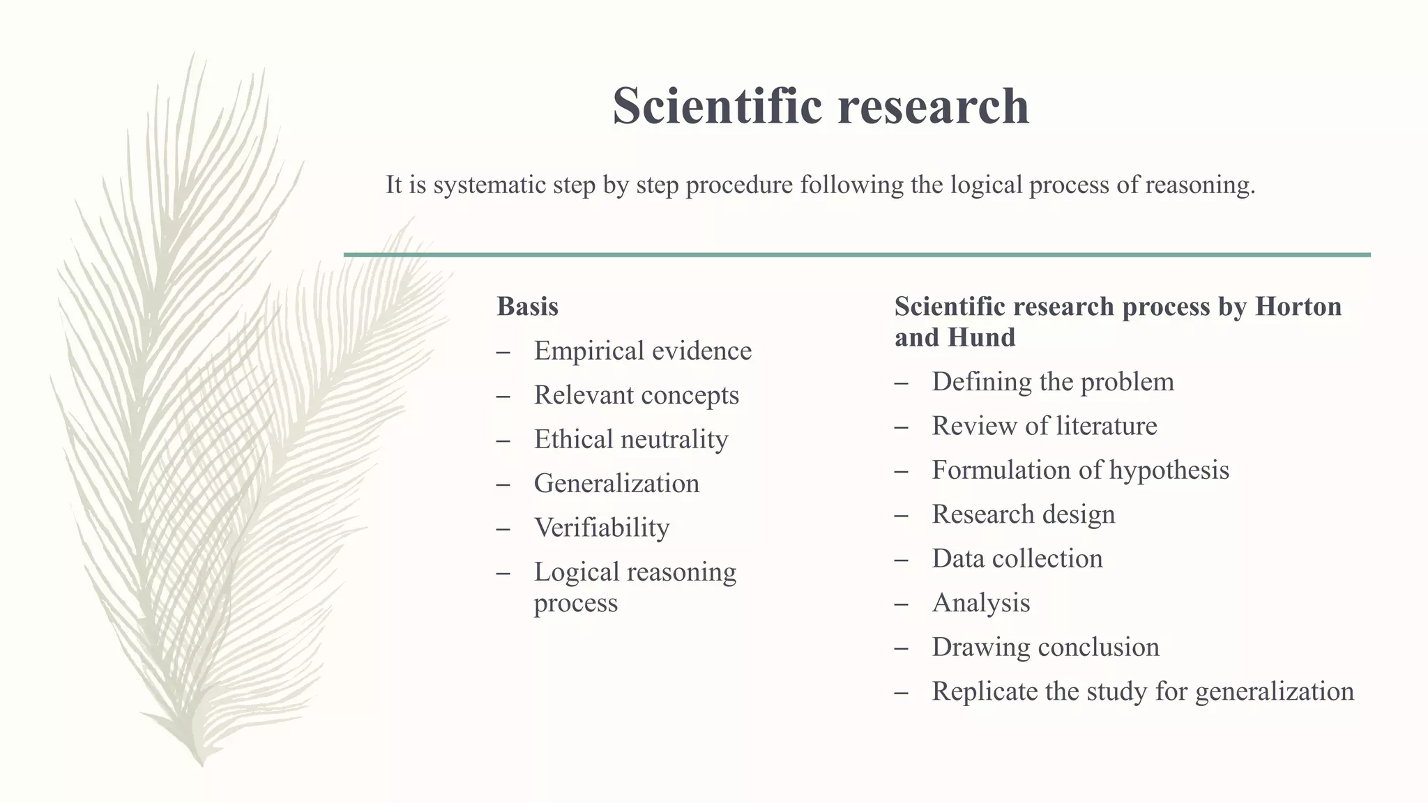 Scientific research
It is systematic step by step procedure following the logical process of reasoning.
Basis
– Empirical evidence
– Relevant concepts
– Ethical neutrality
– Generalization
– Verifiability
– Logical reasoning
process
Scientific research process by Horton
and Hund
– Defining the problem
– Review of literature
– Formulation of hypothesis
– Research design
– Data collection
– Analysis
– Drawing conclusion
– Replicate the study for generalization
 