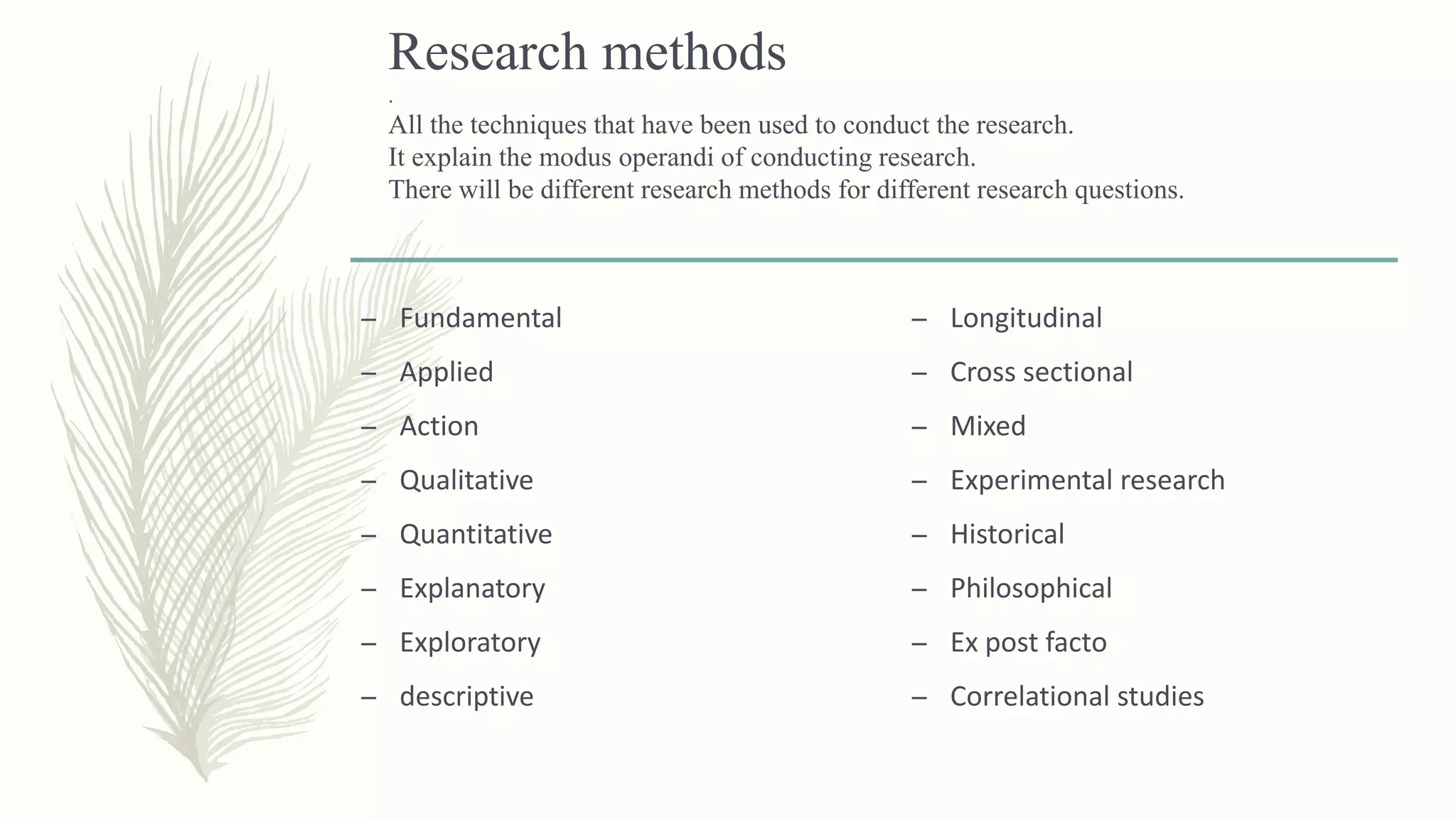 Research methods
.
All the techniques that have been used to conduct the research.
It explain the modus operandi of conducting research.
There will be different research methods for different research questions.
– Fundamental
– Applied
– Action
– Qualitative
– Quantitative
– Explanatory
– Exploratory
– descriptive
– Longitudinal
– Cross sectional
– Mixed
– Experimental research
– Historical
– Philosophical
– Ex post facto
– Correlational studies
 