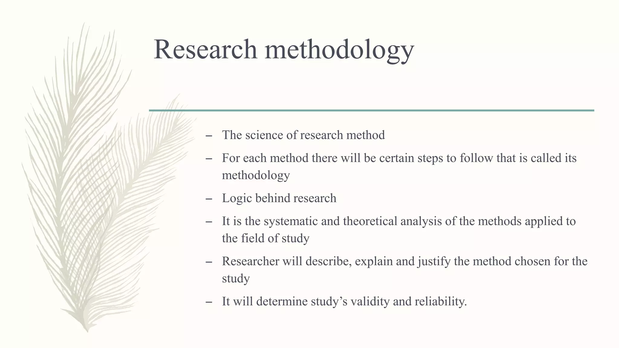 Research methodology
– The science of research method
– For each method there will be certain steps to follow that is called its
methodology
– Logic behind research
– It is the systematic and theoretical analysis of the methods applied to
the field of study
– Researcher will describe, explain and justify the method chosen for the
study
– It will determine study’s validity and reliability.
 