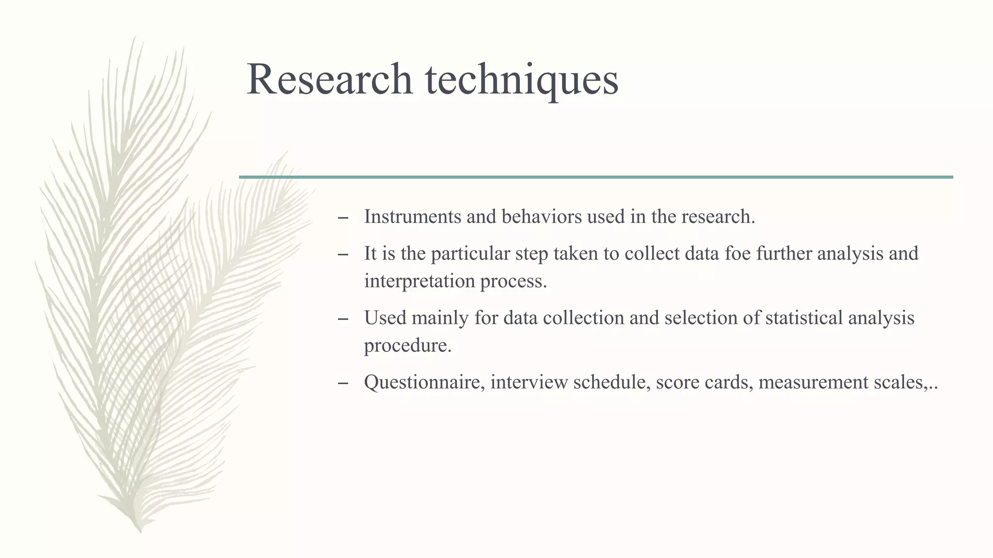 Research techniques
– Instruments and behaviors used in the research.
– It is the particular step taken to collect data foe further analysis and
interpretation process.
– Used mainly for data collection and selection of statistical analysis
procedure.
– Questionnaire, interview schedule, score cards, measurement scales,..
 