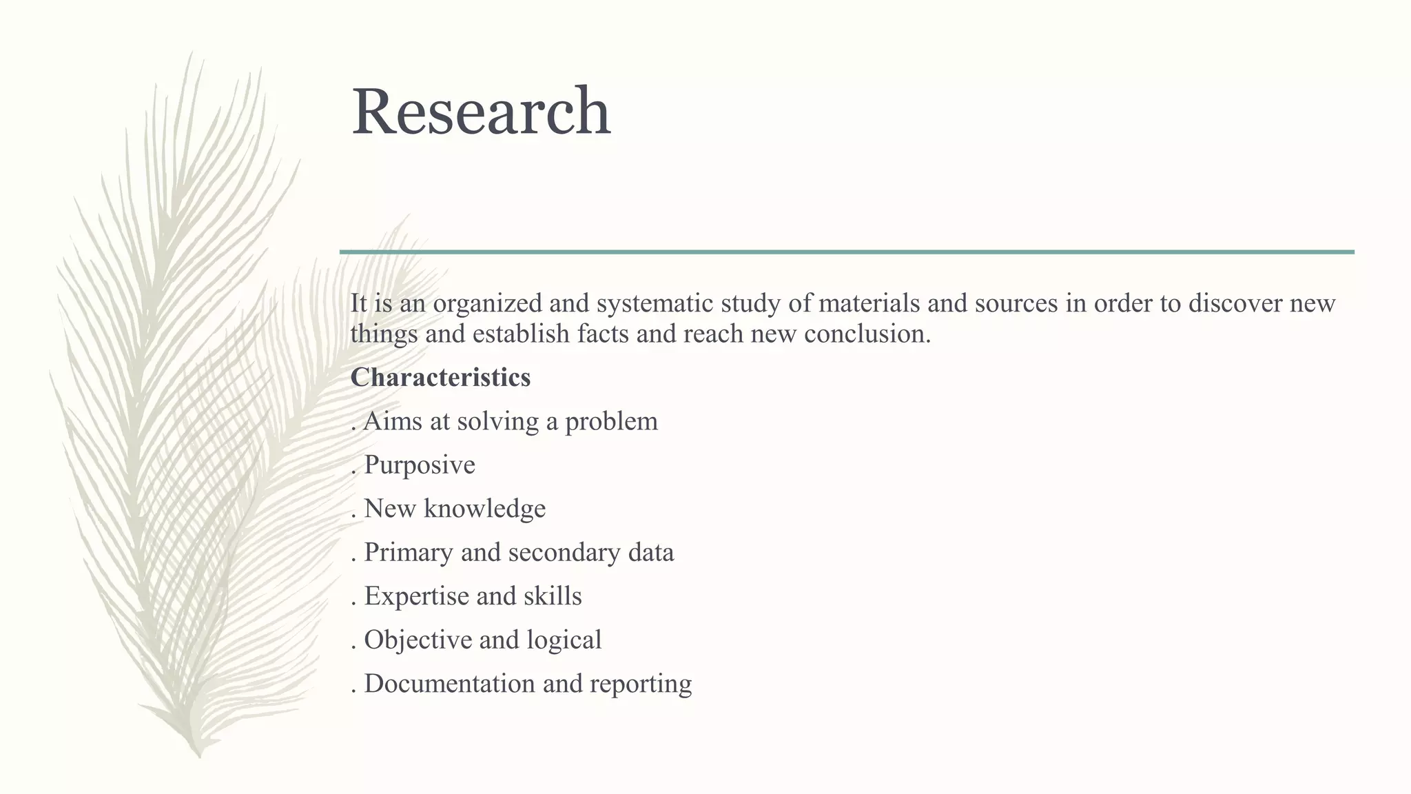 Research
It is an organized and systematic study of materials and sources in order to discover new
things and establish facts and reach new conclusion.
Characteristics
. Aims at solving a problem
. Purposive
. New knowledge
. Primary and secondary data
. Expertise and skills
. Objective and logical
. Documentation and reporting
 