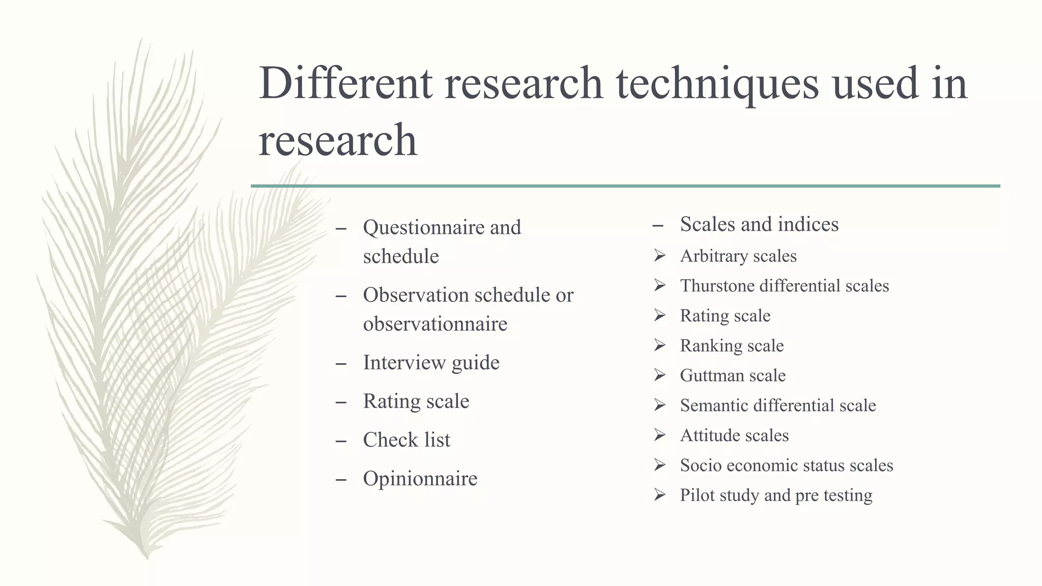 Different research techniques used in
research
– Questionnaire and
schedule
– Observation schedule or
observationnaire
– Interview guide
– Rating scale
– Check list
– Opinionnaire
– Scales and indices
 Arbitrary scales
 Thurstone differential scales
 Rating scale
 Ranking scale
 Guttman scale
 Semantic differential scale
 Attitude scales
 Socio economic status scales
 Pilot study and pre testing
 