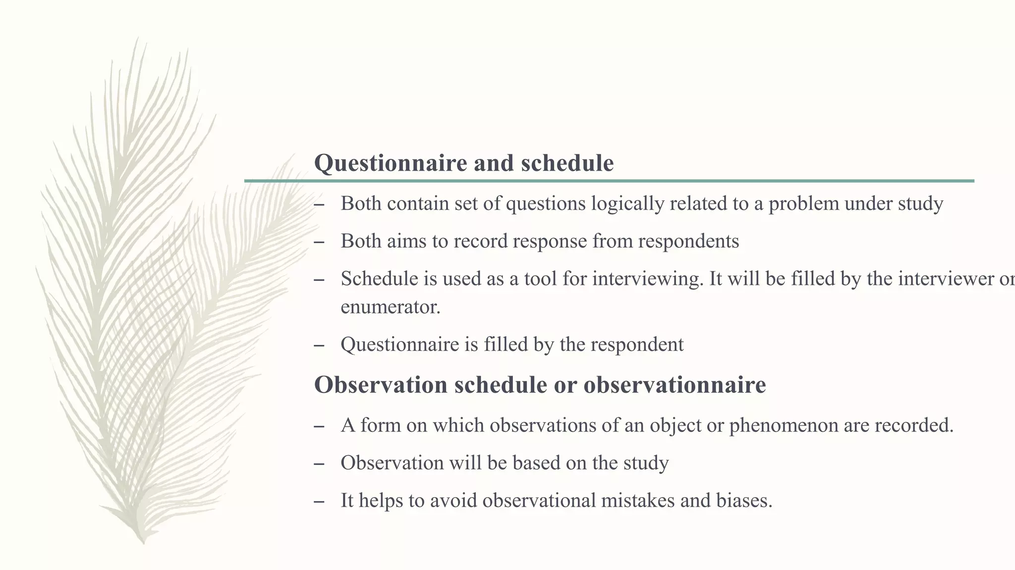 Questionnaire and schedule
– Both contain set of questions logically related to a problem under study
– Both aims to record response from respondents
– Schedule is used as a tool for interviewing. It will be filled by the interviewer or
enumerator.
– Questionnaire is filled by the respondent
Observation schedule or observationnaire
– A form on which observations of an object or phenomenon are recorded.
– Observation will be based on the study
– It helps to avoid observational mistakes and biases.
 