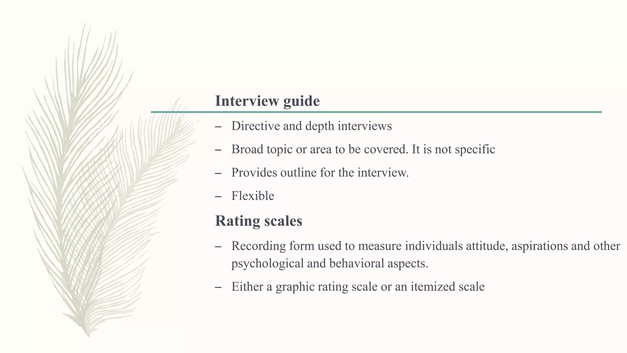 Interview guide
– Directive and depth interviews
– Broad topic or area to be covered. It is not specific
– Provides outline for the interview.
– Flexible
Rating scales
– Recording form used to measure individuals attitude, aspirations and other
psychological and behavioral aspects.
– Either a graphic rating scale or an itemized scale
 