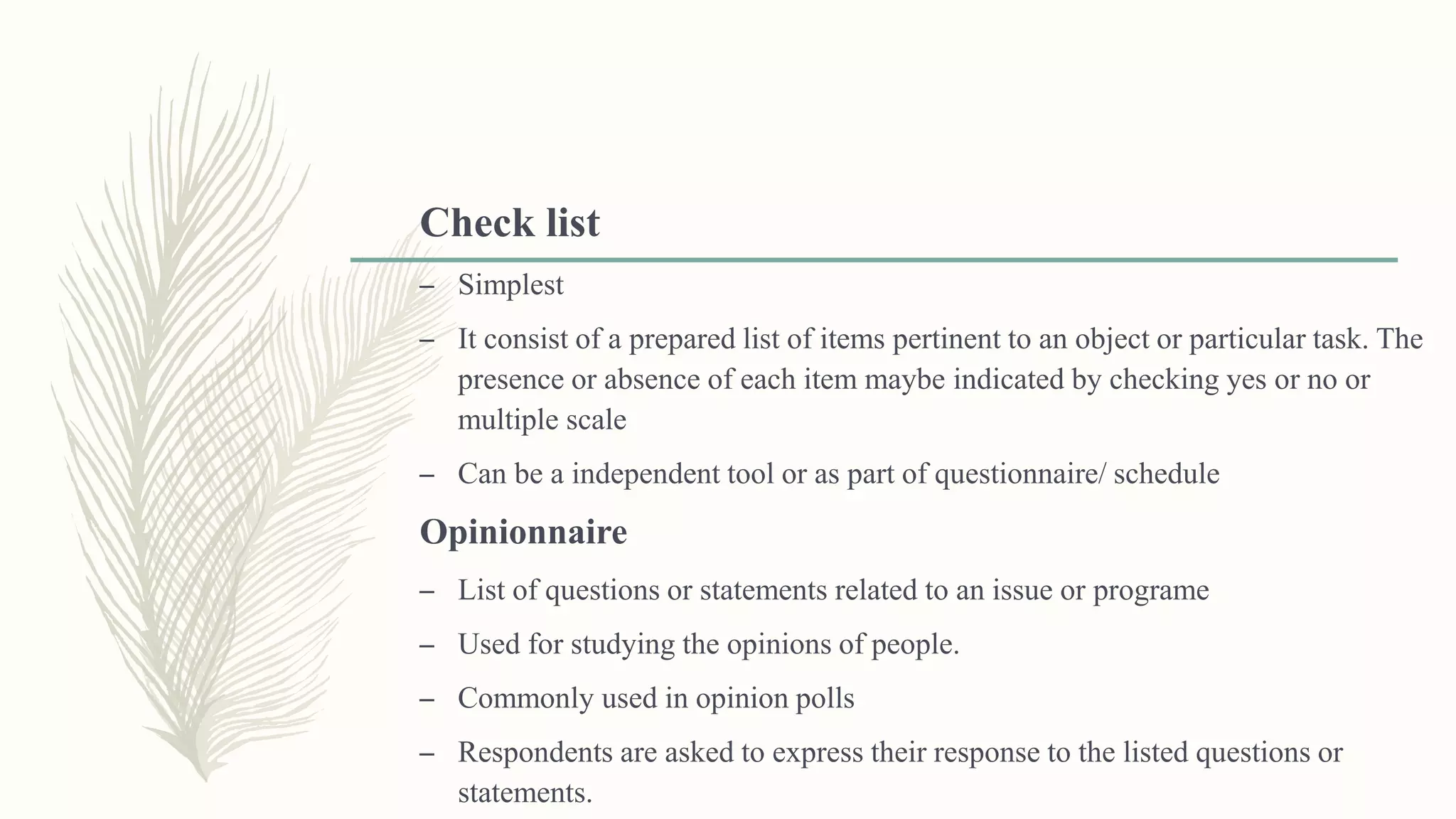 Check list
– Simplest
– It consist of a prepared list of items pertinent to an object or particular task. The
presence or absence of each item maybe indicated by checking yes or no or
multiple scale
– Can be a independent tool or as part of questionnaire/ schedule
Opinionnaire
– List of questions or statements related to an issue or programe
– Used for studying the opinions of people.
– Commonly used in opinion polls
– Respondents are asked to express their response to the listed questions or
statements.
 